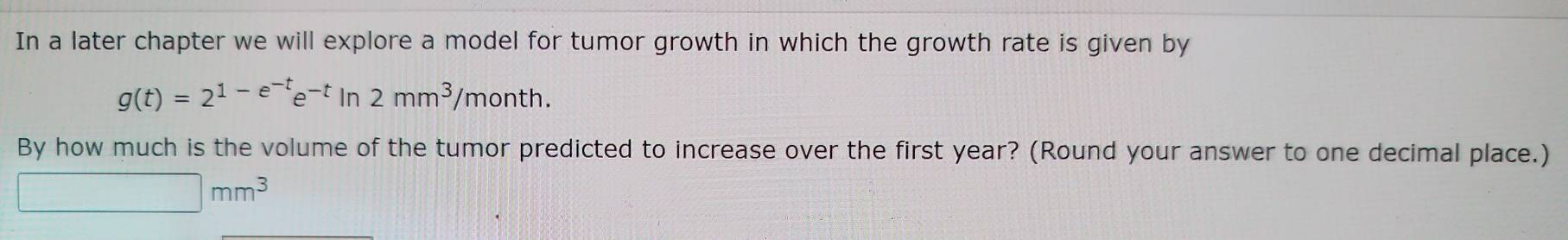 In a later chapter we will explore a model for tumor growth in which the growth rate is given by
g(t)=2^(1-e^-t)e^(-t)ln 2mm^3/month.
By how much is the volume of the tumor predicted to increase over the first year? (Round your answer to one decimal place.)
□ mm^3