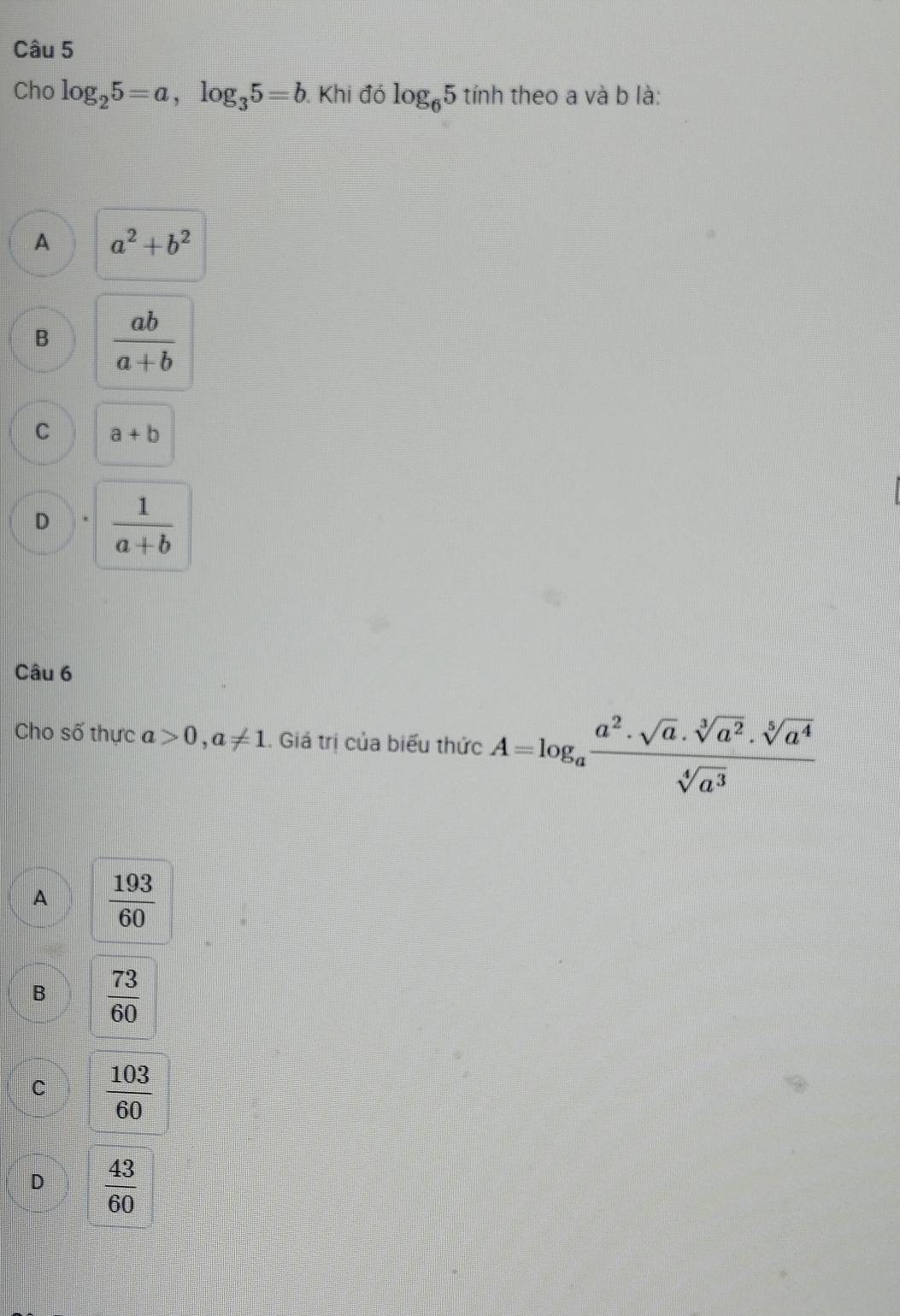 Cho log _25=a, log _35=b Khi đó log _65tinh theo a và b là:
A a^2+b^2
B  ab/a+b 
C a+b
D  1/a+b 
Câu 6
Cho số thực a>0, a!= 1 1. Giá trị của biểu thức A=log _a a^2· sqrt[3](a)· sqrt[5](a^2)· sqrt[5](a^4)/sqrt[4](a^3) 
A  193/60 
B  73/60 
C  103/60 
D  43/60 