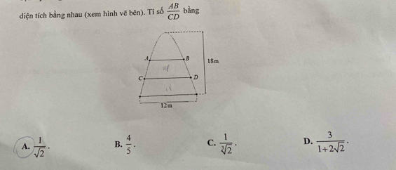 diện tích bằng nhau (xem hình vẽ bên). Tĩ số  AB/CD  bằng
4 B 18m
C D
12m
A.  1/sqrt(2) . B.  4/5 . C.  1/sqrt[3](2) . D.  3/1+2sqrt(2) .