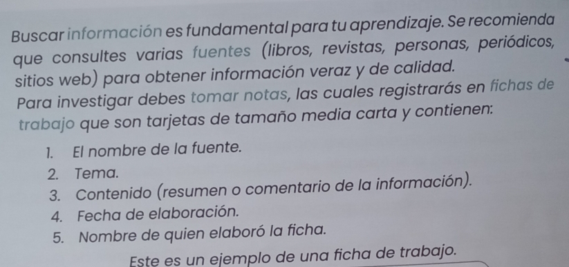 Buscar información es fundamental para tu aprendizaje. Se recomienda 
que consultes varias fuentes (libros, revistas, personas, periódicos, 
sitios web) para obtener información veraz y de calidad. 
Para investigar debes tomar notas, las cuales registrarás en fichas de 
trabajo que son tarjetas de tamaño media carta y contienen: 
1. El nombre de la fuente. 
2. Tema. 
3. Contenido (resumen o comentario de la información). 
4. Fecha de elaboración. 
5. Nombre de quien elaboró la ficha. 
Este es un ejemplo de una ficha de trabajo.