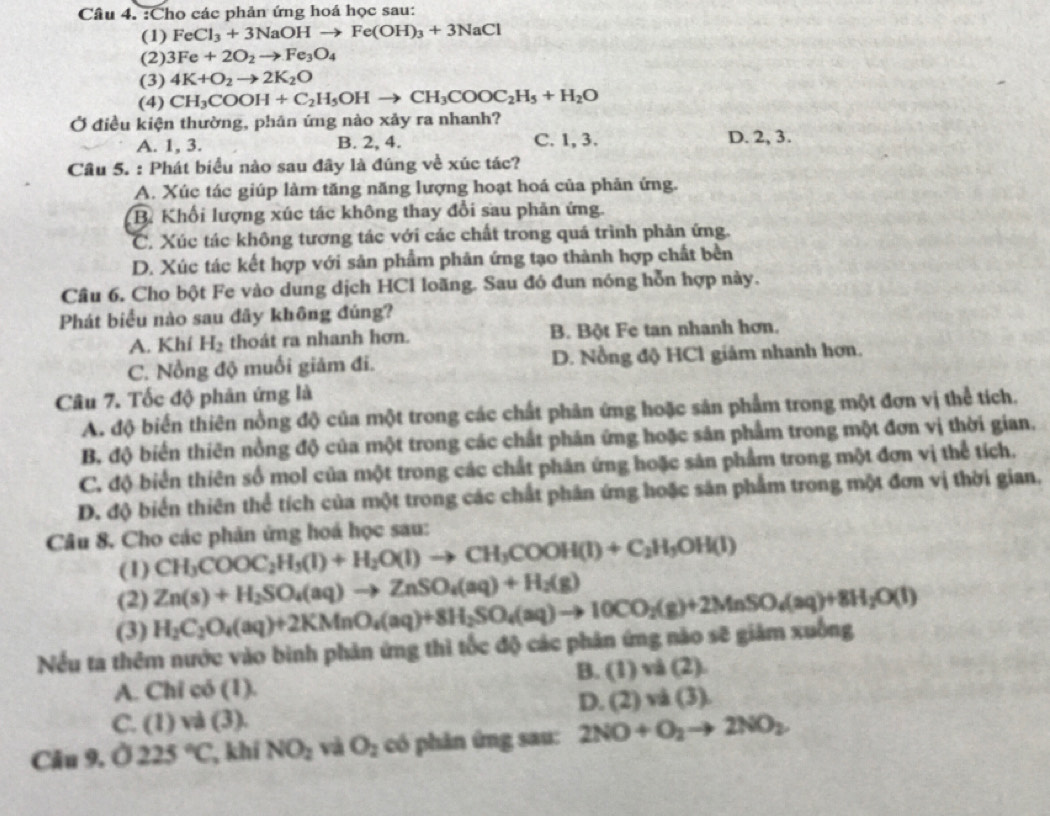 Cho các phản ứng hoá học sau:
(1) FeCl_3+3NaOHto Fe(OH)_3+3NaCl
(2) 3Fe+2O_2to Fe_3O_4
(3) 4K+O_2to 2K_2O
(4) CH_3COOH+C_2H_5OHto CH_3COOC_2H_5+H_2O
Ở điều kiện thường, phân ứng nào xảy ra nhanh?
A. 1, 3. B. 2, 4. C. 1, 3. D. 2, 3.
Câu 5. : Phát biểu nào sau đây là đúng về xúc tác?
A. Xúc tác giúp làm tăng năng lượng hoạt hoá của phản ứng.
B. Khối lượng xúc tác không thay đổi sau phản ứng.
C. Xúc tác không tương tác với các chất trong quá trình phản ứng.
D. Xúc tác kết hợp với sản phẩm phản ứng tạo thành hợp chất bền
Câu 6. Cho bột Fe vào dung dịch HCl loãng. Sau đó đun nóng hỗn hợp này.
Phát biểu nào sau đây không đúng?
A. Khí H_2 thoát ra nhanh hơn. B. Bột Fe tan nhanh hơn.
C. Nổng độ muối giảm đi. D. Nỗng độ HCl giám nhanh hơn.
Câu 7. Tốc độ phân ứng là
A. độ biển thiên nồng độ của một trong các chất phân ứng hoặc sản phẩm trong một đơn vị thể tích.
B, độ biển thiên nồng độ của một trong các chất phân ứng hoặc sân phẩm trong một đơn vị thời gian.
C. độ biển thiên số mol của một trong các chất phân ứng hoặc sản phẩm trong một đơn vị thể tích.
D. độ biển thiên thể tích của một trong các chất phân ứng hoặc sản phẩm trong một đơn vị thời gian.
Câu 8. Cho các phản ứng hoá học sau:
(1) CH_3COOC_2H_5(l)+H_2O(l)to CH_3COOH(l)+C_2H_5OH(l)
(2) Zn(s)+H_2SO_4(aq)to ZnSO_4(aq)+H_2(g)
(3) H_2C_2O_4(aq)+2KMnO_4(aq)+8H_2SO_4(aq)to 10CO_2(g)+2MnSO_4(aq)+8H_2O(l)
Nếu ta thêm nước vào bình phản ứng thì tốc độ các phản ứng nào sẽ giảm xuống
B. (1)vd(2).
A. Chi có (1).
D. (2)va(3).
C. (1) và (3)
Câu 9. Ở 225°C , khí NO_2 và O_2 có phản ứng sau: 2NO+O_2to 2NO_2