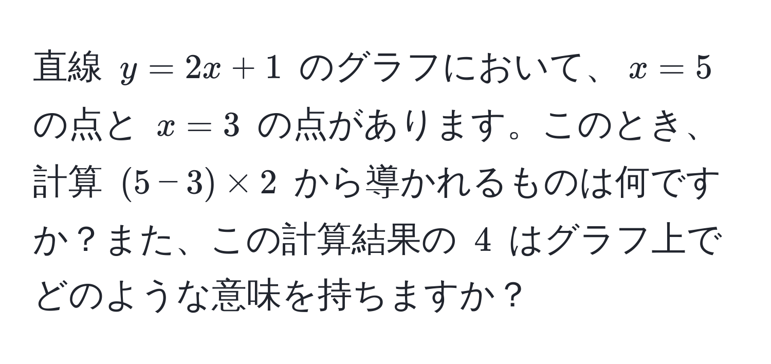 直線 $y = 2x + 1$ のグラフにおいて、$x = 5$ の点と $x = 3$ の点があります。このとき、計算 $(5 - 3) * 2$ から導かれるものは何ですか？また、この計算結果の $4$ はグラフ上でどのような意味を持ちますか？