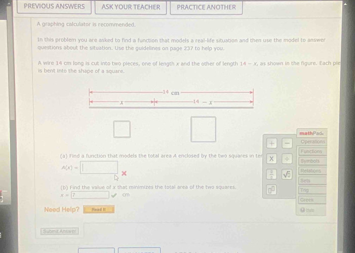 PREVIOUS ANSWERS ASK YOUR TEACHER PRACTICE ANOTHER 
A graphing calculator is recommended. 
In this problem you are asked to find a function that models a real-life situation and then use the model to answer 
questions about the situation. Use the guidelines on page 237 to help you. 
A wire 14 cm long is cut into two pieces, one of length x and the other of length 14-x , as shown in the figure. Each pie 
is bent into the shape of a square. 
- 14 cm
x
14-x
□ 
mathPad. 
□ + frac  Operations 
(a) Find a function that models the total area A enclosed by the two squares in ter  1/4  Functions 
Symbols
A(x)=□ _
 □ /□   sqrt(□ ) Relations 
Sets 
(b) Find the value of x that minimizes the total area of the two squares. □^(□) Trig
x=7cm
Greek 
Need Help? Read It @ Hsle 
Submit Answer