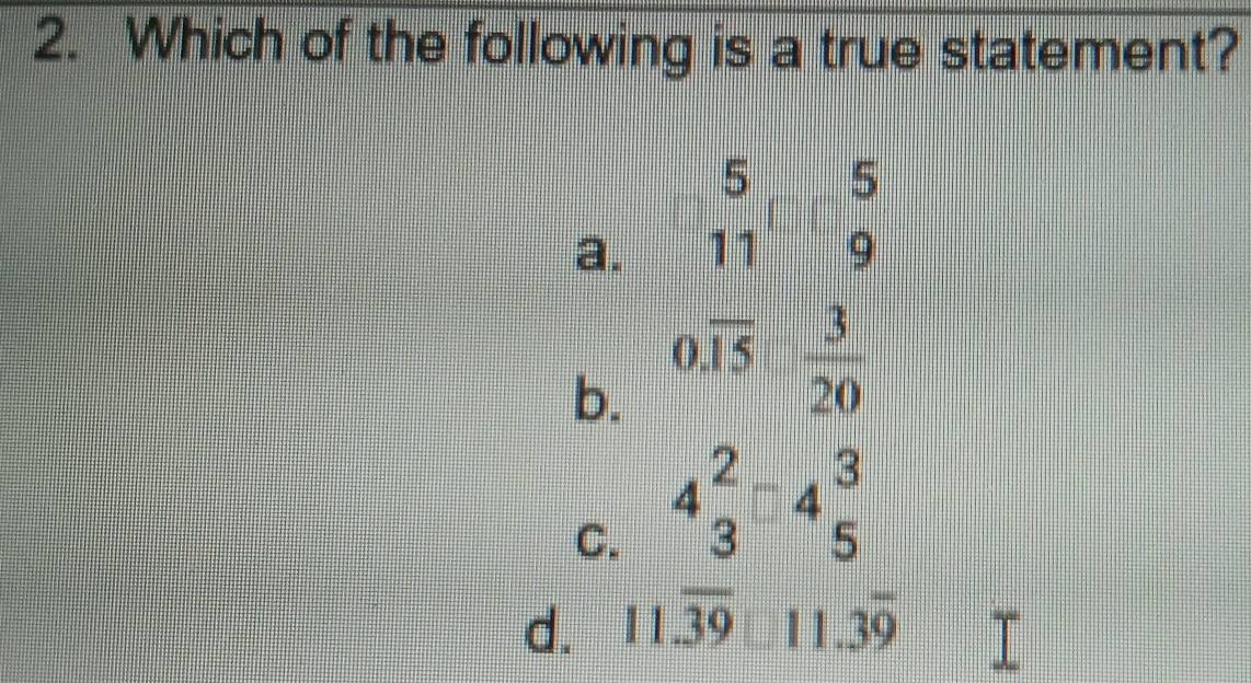 Which of the following is a true statement?
a. beginarrayr 5 11endarray □ beginarrayr 5 9endarray
b. 0.overline 15 3/20 
C. 4beginarrayr 2 3endarray -4beginarrayr 3 5endarray
d. 11.overline 39□ 11.3overline 9