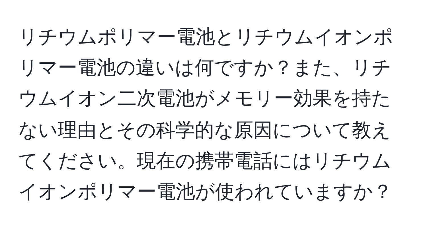 リチウムポリマー電池とリチウムイオンポリマー電池の違いは何ですか？また、リチウムイオン二次電池がメモリー効果を持たない理由とその科学的な原因について教えてください。現在の携帯電話にはリチウムイオンポリマー電池が使われていますか？