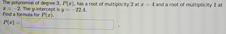 The polynomial of degree 3, P(x) , has a root of multiplicity 2 at x=4 and a root of multiplicity 1 at
x=-2. The y-intercept is y=-22.4. 
Find a formula for P(x).
P(x)=□