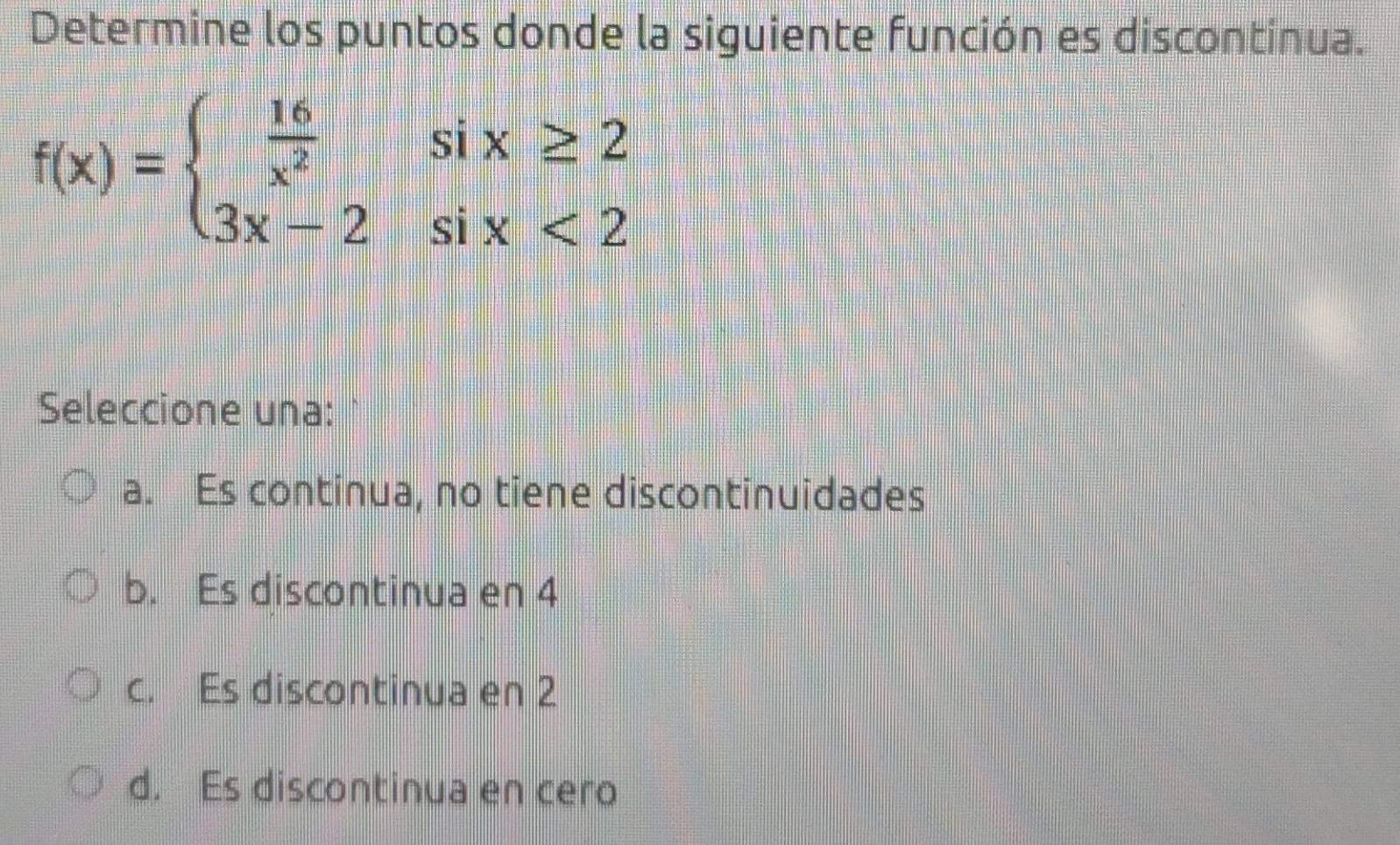 Determine los puntos donde la siguiente función es discontinua.
f(x)=beginarrayl  16/x^2 six≥ 2 3x-2six<2endarray.
Seleccione una:
a. Es continua, no tiene discontinuidades
b. Es discontinua en 4
c. Es discontinua en 2
d. Es discontinua en cero