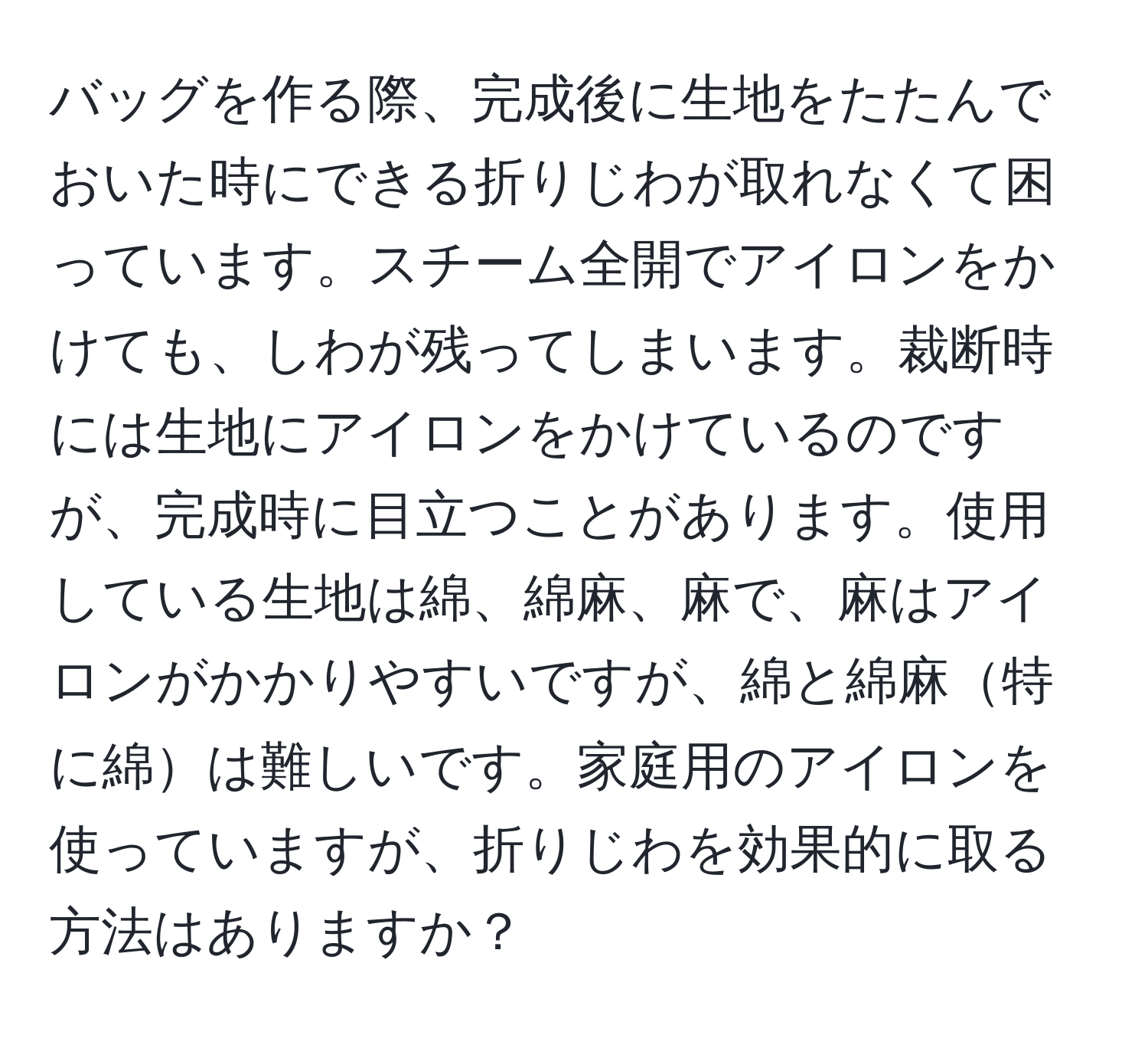 バッグを作る際、完成後に生地をたたんでおいた時にできる折りじわが取れなくて困っています。スチーム全開でアイロンをかけても、しわが残ってしまいます。裁断時には生地にアイロンをかけているのですが、完成時に目立つことがあります。使用している生地は綿、綿麻、麻で、麻はアイロンがかかりやすいですが、綿と綿麻特に綿は難しいです。家庭用のアイロンを使っていますが、折りじわを効果的に取る方法はありますか？