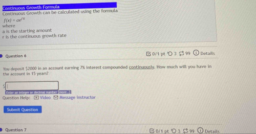 Continuous Growth Formula 
Continuous Growth can be calculated using the formula
f(x)=ae^(sqrt(x))
where 
a is the starting amount
r is the continuous growth rate 
Question 6 C0/1 pt 99 Details 
You deposit $2000 in an account earning 7% interest compounded continuously. How much will you have in 
the account in 15 years? 
O ter an Integer or decimal number Tmote 
Question Help: - Video -Message instructor 
Submit Question 
Question 7 ल 0/1 pt 3 B99 Details