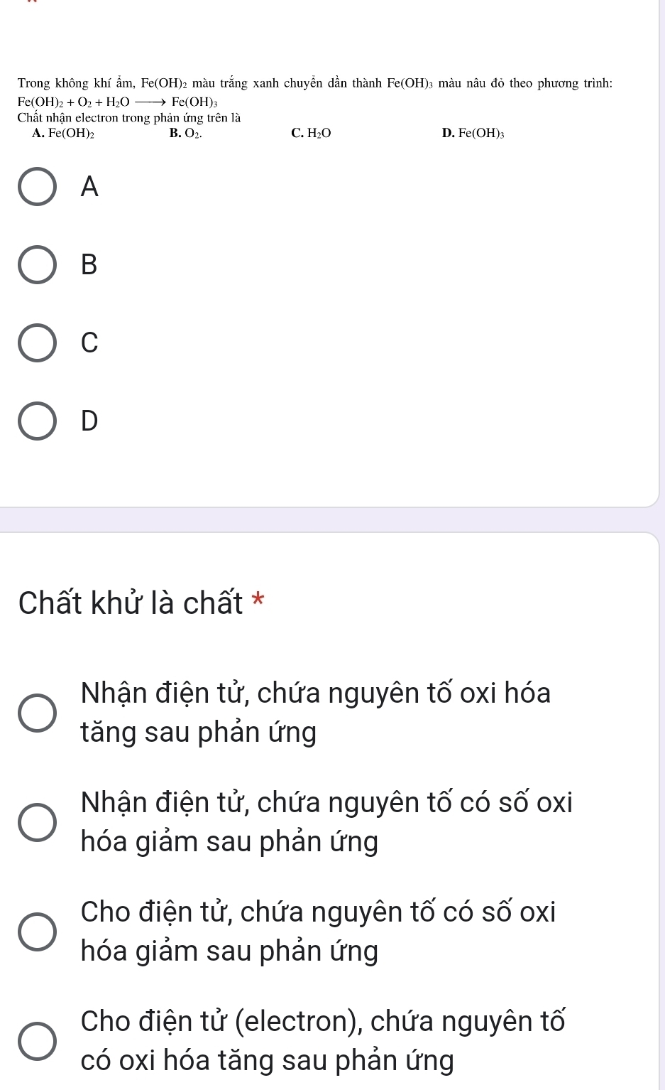 Trong không khí ẩm, I e(OH ) 2 màu trắng xanh chuyển dần thành Fe(OH) ₃ màu nâu đỏ theo phương trình:
Fe(OH)_2+O_2+H_2Oto Fe(OH)_3
Chất nhận electron trong phản ứng trên là
A. Fe(OH)_2 B. O_2. C. H_2O D. Fe(OH)_3
A
B
C
D
Chất khử là chất *
Nhận điện tử, chứa nguyên tố oxi hóa
tăng sau phản ứng
Nhận điện tử, chứa nguyên tố có số oxi
hóa giảm sau phản ứng
Cho điện tử, chứa nguyên tố có số oxi
hóa giảm sau phản ứng
Cho điện tử (electron), chứa nguyên tố
có oxi hóa tăng sau phản ứng