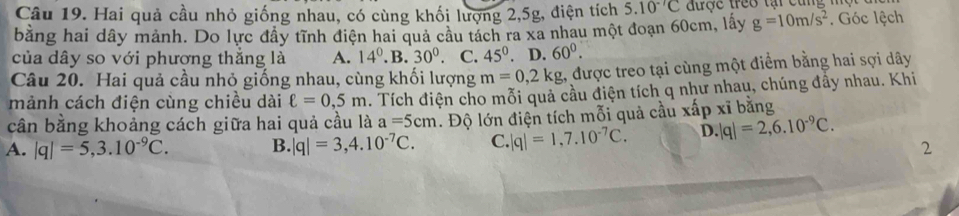 Hai quả cầu nhỏ giống nhau, có cùng khối lượng 2, 5g, điện tích 5.10^(-7)C được treo tại cũng m
bằng hai dây mảnh. Do lực đây tĩnh điện hai quả câu tách ra xa nhau một đoạn 60cm, lấy g=10m/s^2. Góc lệch
của dây so với phương thắng là A. 14^0.B.30^0. C. 45° D. 60^0. 
Câu 20. Hai quả cầu nhỏ giống nhau, cùng khối lượng m=0, 2kg 1, được treo tại cùng một điểm bằng hai sợi dây
mảnh cách điện cùng chiều dài ell =0,5m. Tích điện cho mỗi quả cầu điện tích q như nhau, chúng đầy nhau. Khi
cân bằng khoảng cách giữa hai quả cầu là a=5cm. Độ lớn điện tích mỗi quả cầu xấp xĩ bằng
A. |q|=5, 3.10^(-9)C. B. |q|=3,4.10^(-7)C. C. |q|=1,7.10^(-7)C. D. |q|=2,6.10^(-9)C. 
2