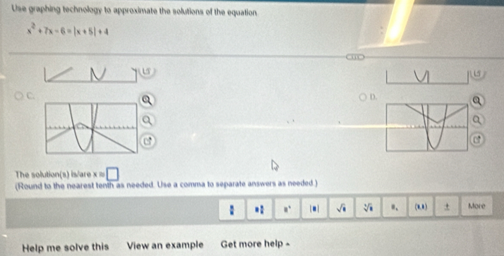 Use graphing technology to approximate the solutions of the equation
x^2+7x-6=|x+5|+4
C. 
D. 
The solution(s) is/are xapprox □
(Round to the nearest tenth as needed. Use a comma to separate answers as needed.) 
: = □ /□   □° sqrt(□ ) sqrt[3](□ ) "、 (0,1) ± More 
Help me solve this View an example et more help -