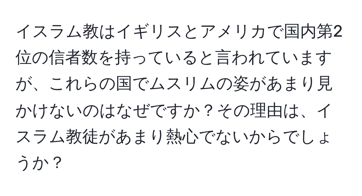イスラム教はイギリスとアメリカで国内第2位の信者数を持っていると言われていますが、これらの国でムスリムの姿があまり見かけないのはなぜですか？その理由は、イスラム教徒があまり熱心でないからでしょうか？