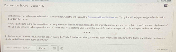 due Dec 10, 2024 
Discussion Board - Lesson 16 
70 
In this lesson, you will answer a discussion board question. Click the link to read the Discussion Board Guidance & . This guide will help you navigate the discussion 
boards in this course. 
You will participate in the Discussion Board in many lessons of the unit. You can respond to the original question, and you can reply to others' comments. By the end of 
the unit, you will need to have posted at least 10 comments. Please refer to your teacher for more information on expectations for each post and for extra help. 
In this lesson, you learned about American society during the 1950s. Think back to what you learned about American society during the 1920s. In what ways was America 
similar and different in the 1950s and 1920s? 
Search entries or author Unread ↓ Subscribe