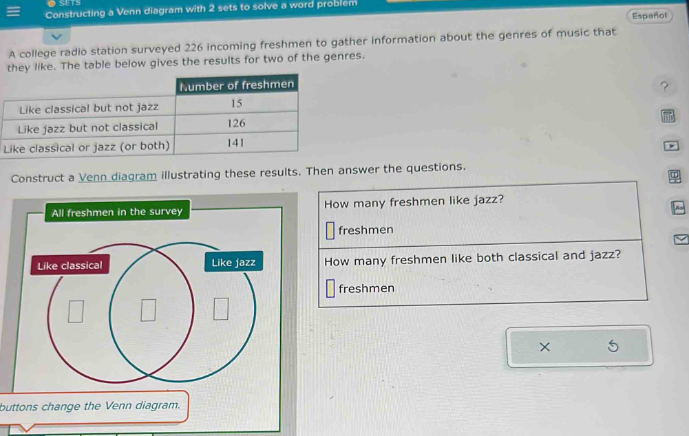 SETS 
Constructing a Venn diagram with 2 sets to solve a word problem 
Español 
A college radio station surveyed 226 incoming freshmen to gather information about the genres of music that 
they like. The table below gives the results for two of the genres. 
? 
> 
Construct a Venn diagram illustrating these results. Then answer the questions. 
All freshmen in the survey How many freshmen like jazz? 
A 
freshmen 
How many freshmen like both classical and jazz? 
freshmen 
× 
buttons change the Venn diagram.