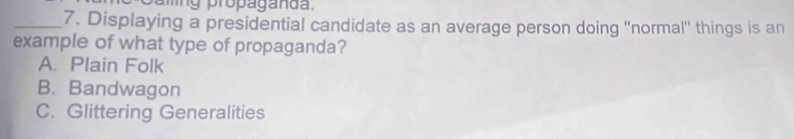 aing propaganda.
_7. Displaying a presidential candidate as an average person doing ''normal'' things is an
example of what type of propaganda?
A. Plain Folk
B. Bandwagon
C. Glittering Generalities