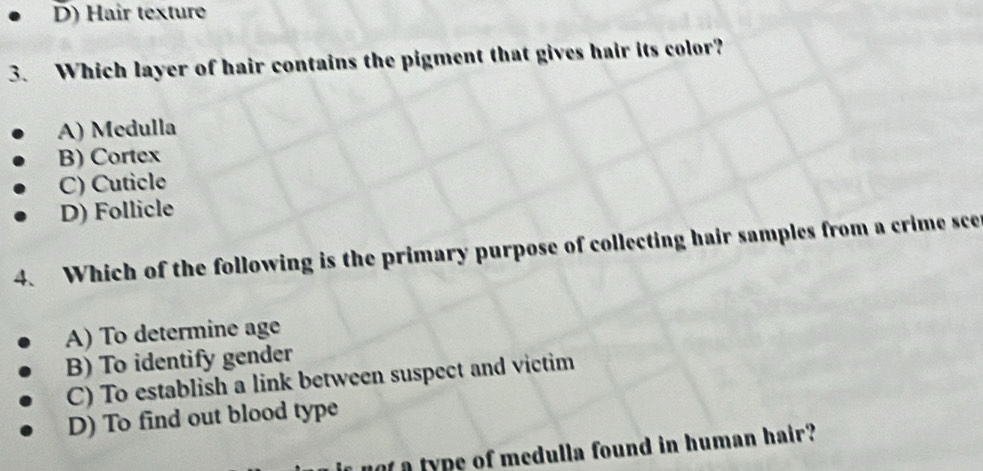 D) Hair texture
3. Which layer of hair contains the pigment that gives hair its color?
A) Medulla
B) Cortex
C) Cuticle
D) Follicle
4. Which of the following is the primary purpose of collecting hair samples from a crime sce
A) To determine age
B) To identify gender
C) To establish a link between suspect and victim
D) To find out blood type
not a type of medulla found in human hair?