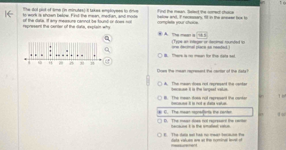 1 0
The dot plot of time (in minutes) it takes employees to drive Find the mean. Select the correct choice
to work is shown below. Find the mean, median, and mode below and. If necessary, fill in the answer box to
of the data. If any measure cannot be found or does not complate your choice.
represent the center of the data, explain why
A. The mean is 18.5
(Type an integer or decimal rounded to
one decimal place as needed.)
B. There is no mean for this data sst.
Does the mean represent the center of the dats?
A. The mean does not represent the center
because it is the largest value.
B. The mean doas not represent the center n 1 01
because it is not a data value.
C. The mean represents the center.
D. The mean does not represent the center
because it is the smaliest value.
E. The data set has no mean because the
data values are at the nominal level of
measurement