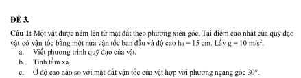 ĐÈ 3. 
Câu 1: Một vật được ném lên từ mặt đất theo phương xiên góc. Tại điểm cao nhất của quỹ đạo 
vật có vận tốc bằng một nửa vận tốc ban đầu và độ cao h_B=15cm Lẩy g=10m/s^2. 
a. Viết phương trình quỹ đạo của vật. 
b. Tính tầm xa. 
c. Ở độ cao nào so với mặt đất vận tốc của vật hợp với phương ngang góc 30°.