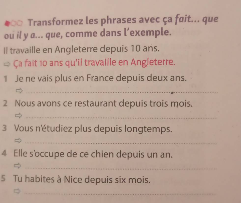 Transformez les phrases avec ça fait... que 
ou il y a... que, comme dans l’exemple. 
Il travaille en Angleterre depuis 10 ans. 
Ça fait 10 ans qu'il travaille en Angleterre. 
1 Je ne vais plus en France depuis deux ans. 
_ 
2 Nous avons ce restaurant depuis trois mois. 
_ 
3 Vous n'étudiez plus depuis longtemps. 
_ 
4 Elle s’occupe de ce chien depuis un an. 
_ 
5 Tu habites à Nice depuis six mois. 
_