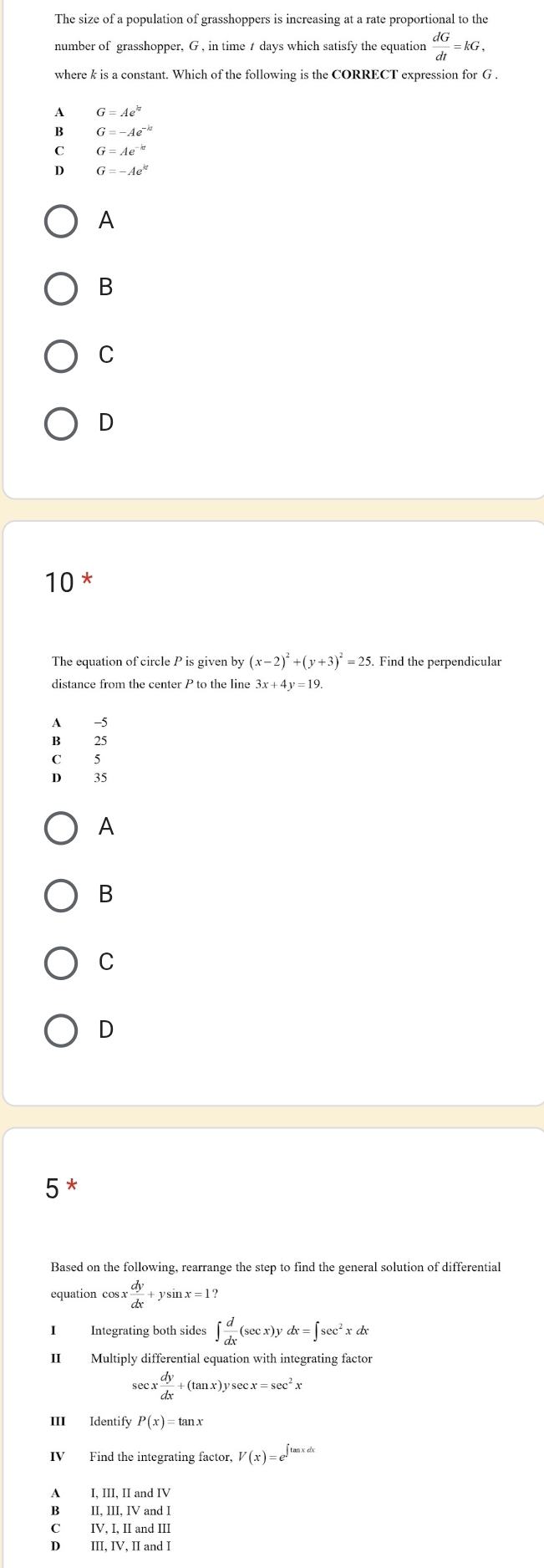 The size of a population of grasshoppers is increasing at a rate proportional to the
number of grasshopper, G , in time t days which satisfy the equation  dG/dt =kG, 
where k is a constant. Which of the following is the CORRECT expression for G.
A G=Ae^k
B G=-Ae^(-kt)
C G=Ae^(-kt)
D G=-Ae^(kt)
A
B
C
D
10 *
The equation of circle P is given by (x-2)^2+(y+3)^2=25. . Find the perpendicular
distance from the center P to the line 3x+4y=19.
A -5
B₹ 25
C 5
D₹ 35
A
B
C
D
5^*
Based on the following, rearrange the step to find the general solution of differential
equation co osx dy/dx +ysin x=1? 
I Integrating both sides ∈t  d/dx (sec x)ydx=∈t sec^2xdx
II Multiply differential equation with integrating factor
sec x dy/dx +(tan x)ysec x=sec^2x
III Identify P(x)=tan x
V(x)=e^(∈t tan xdx)
A I, III, II and IV
B II, III, IV and I
C IV, I, II and III
D₹ III, IV, II and I