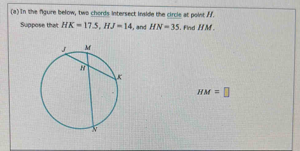 In the figure below, two chords intersect inside the circle at point /. 
Suppose that HK=17.5, HJ=14 , and HN=35. Find HM.
HM=□
(b) In the figure below, a tangent and a secant are drawn to a circle from exterior point V. 
Suppose that VG=15 and VD=22.5. Find CD 、
CD=□