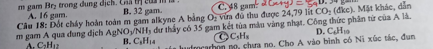 gam Br_2 trong dung dịch. Cha trị của m là
gan
O_2 vừa đủ thu được 24,79 lít CO_2 be dkc). Mặt khác, dẫn
A. 16 gam. B. 32 gam.
C. 48 gam.
Câu 18: Đốt cháy hoàn toàn m gam alkyne A bằng dư thấy có 35 gam kết tủa màu vàng nhạt. Công thức phân tử của A là.
m gam A qua dung dịch AgNO_3/NH_3
D. C_6H_10
C C_5H_8
A. C_2H_12
B. C_8H_14
udrocarbon no, chưa no. Cho A vào bình có Ni xúc tác, đun