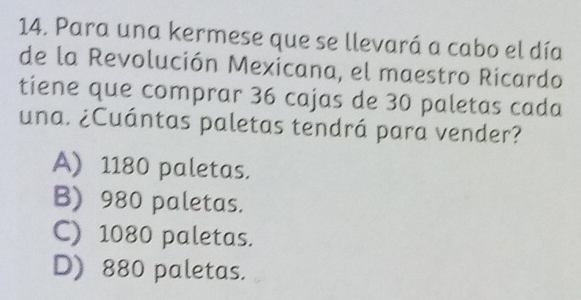 Para una kermese que se llevará a cabo el día
de la Revolución Mexicana, el maestro Ricardo
tiene que comprar 36 cajas de 30 paletas cada
una. ¿Cuántas paletas tendrá para vender?
A) 1180 paletas.
B) 980 paletas.
C) 1080 paletas.
D) 880 paletas.