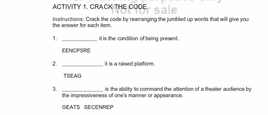 ACTIVITY 1. CRACK THE CODE 
Instructions: Crack the code by rearranging the jumbled up words that will give you 
the answer for each item. 
1. _it is the condition of being present. 
EENCPSRE 
2. _it is a raised platform. 
TSEAG 
3. _is the ability to command the attention of a theater audience by 
the impressiveness of one's manner or appearance. 
GEATS SECENREP