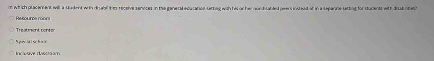 In which placement will a student with disabilities receive services in the general education setting with his or her nondisabled peers instead of in a separate setting for students with disabilities?
Resource room
Treatment center
Special school
Inclusive classroom