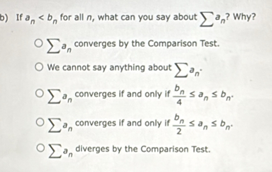 If a_n for all n, what can you say about sumlimits a_n ? Why?
sumlimits a_n converges by the Comparison Test.
We cannot say anything about sumlimits a_n·
sumlimits a_n converges if and only if frac b_n4≤ a_n≤ b_n.
sumlimits a_n converges if and only if frac b_n2≤ a_n≤ b_n.
sumlimits a_n diverges by the Comparison Test.