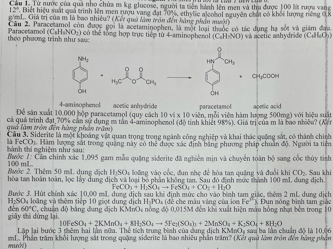 Từ nước của quả nho chứa m kg glucose, người ta tiến hành lên men và thụ được 100 lít rượu vang
12° 7. Biết hiệu suất quá trình lên men rượu vang đạt 70%, ethylic alcohol nguyên chất có khối lượng riêng 0,8
g/mL. Giá trị của m là bao nhiêu? (Kết quả làm tròn đến hàng phần mười)
Câu 2. Paracetamol còn được gọi là acetaminophen, là một loại thuốc có tác dụng hạ sốt và giảm đau.
Paracetamol (C_8H_9NO_2) có thể tổng hợp trực tiếp từ 4-aminophenol (C_6H_7NO)
theo phương trình như sau:  và acetic anhydride (C_4H_6O_3)
NH_2
HN CH_3
。
+
+ CH_3COOH
H_3C O CH_3
OH
OH
4-aminophenol acetic anhydride paracetamol acetic acid
Để sản xuất 10.000 hộp paracetamọl (quy cách 10 vi * 10 viên,  m i viên hàm lượng 500mg) với hiệu suất
cả quá trình đạt 70% cần sự dụng m tấn 4-aminophenol (độ tinh khiết 98%). Giá trị của m là bao nhiêu? (Kết
quả làm tròn đến hàng phần trăm)
Câu 3. Siderite là một khoáng vật quan trọng trong ngành công nghiệp và khai thác quặng sắt, có thành chính
là FeCO_3. Hàm lượng sắt trong quặng này có thể được xác định bằng phương pháp chuẩn độ. Người ta tiên
hành thí nghiệm như sau:
Bước 1: Cần chính xác 1,095 gam mẫu quặng siderite đã nghiền mịn và chuyền toàn bộ sang cốc thủy tinh
100 mL.
Bước 2. Thêm 50 mL dụng dịch H_2SO_4 loãng vào cốc, đun nhẹ để hòa tan quặng và đuổi khí CO_2. Sau khi
hòa tan hoàn toàn, lọc lấy dung dịch và loại bỏ phần không tan. Sau đó định mức thành 100 mL dung dịch.
FeCO_3+H_2SO_4to FeSO_4+CO_2+H_2O
Bước 3. Hút chính xác 10,00 mL dung dịch sau khi định mức cho vào bình tam giác, thêm 2 mL dung dịch
H_2SO_4 loãng và thêm tiếp 10 giọt dung dịch H_3PO_4 (đề che màu vàng của ion Fe^(37)). Đụn nóng bình tam giác
đến 60°C , chuẩn độ bằng dung dịch KMn O_4 nồng độ 0,015M đến khi xuất hiện màu hồng nhạt bền trong 10
giây thì dừng lại.
10FeSO_4+2KMnO_4+8H_2SO_4to 5Fe (SO_4)_3+2MnSO_4+K_2SO_4+8H_2O
Lặp lại bước 3 ṭhêm hai lần nữa. Thể tích trung bình của dung dịch KMnO4 sau ba lần chuẩn độ là 10,06
mL. Phần trăm khối lượng sắt trong quặng siderite là bao nhiêu phần trăm? (Kết quả làm tròn đến hàng phần
mười)