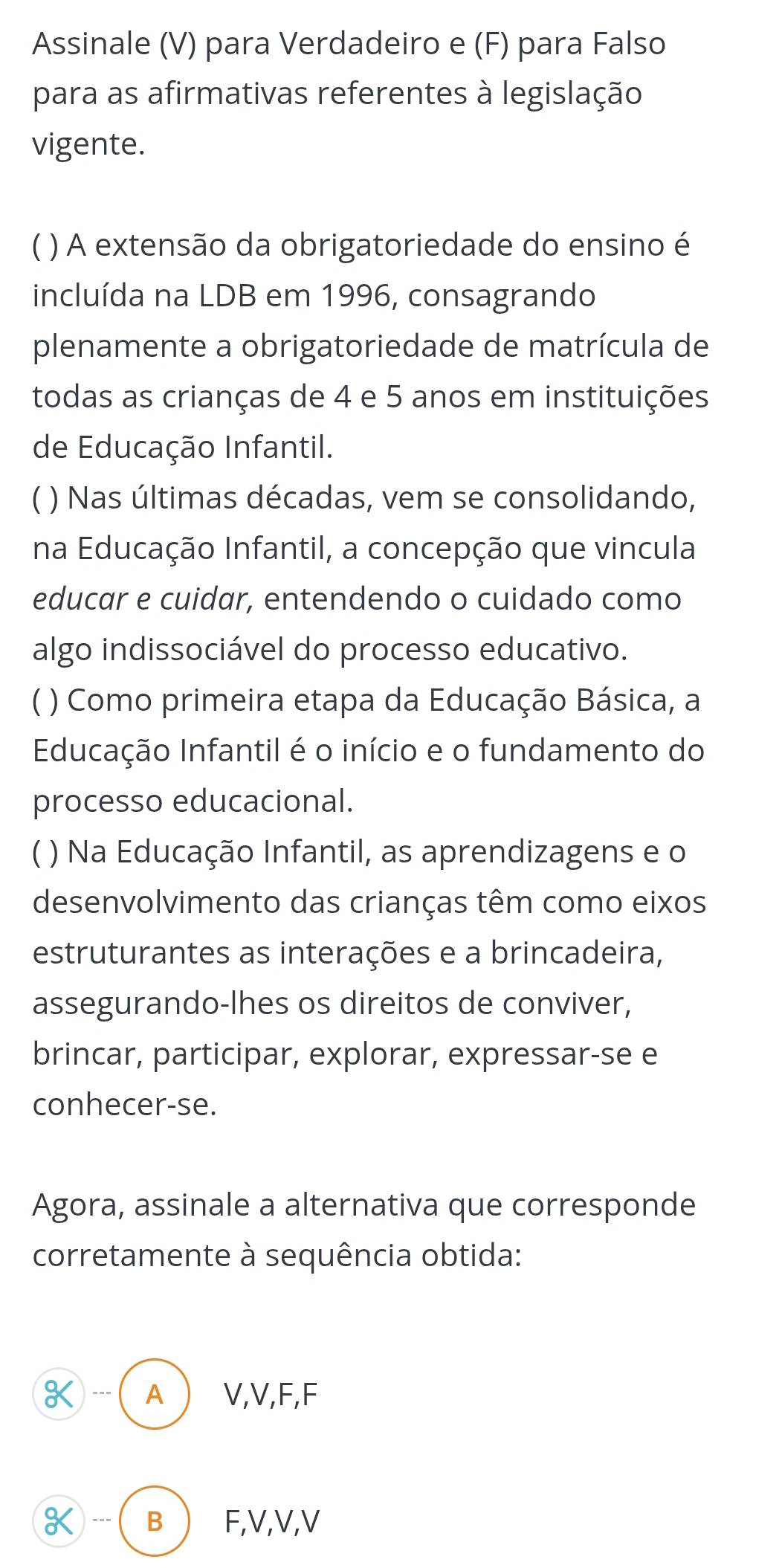 Assinale (V) para Verdadeiro e (F) para Falso
para as afirmativas referentes à legislação
vigente.
C ) A extensão da obrigatoriedade do ensino é
incluída na LDB em 1996, consagrando
plenamente a obrigatoriedade de matrícula de
todas as crianças de 4 e 5 anos em instituições
de Educação Infantil.
C ) Nas últimas décadas, vem se consolidando,
na Educação Infantil, a concepção que vincula
educar e cuidar, entendendo o cuidado como
algo indissociável do processo educativo.
C ) Como primeira etapa da Educação Básica, a
Educação Infantil é o início e o fundamento do
processo educacional.
C ) Na Educação Infantil, as aprendizagens e o
desenvolvimento das crianças têm como eixos
estruturantes as interações e a brincadeira,
assegurando-lhes os direitos de conviver,
brincar, participar, explorar, expressar-se e
conhecer-se.
Agora, assinale a alternativa que corresponde
corretamente à sequência obtida:
K --- A V, V, F, F
K --- B F, V, V, V