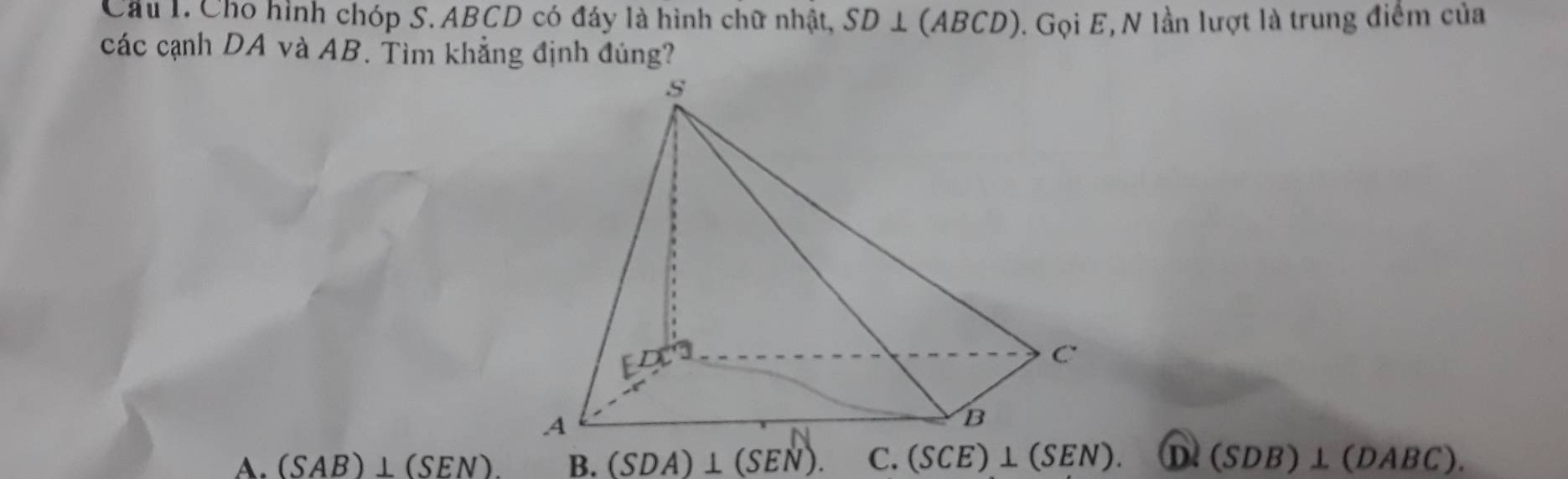 Cho hình chóp S. ABCD có đáy là hình chữ nhật, SD⊥ (ABCD) 0. Gọi E, N lần lượt là trung điểm của
các cạnh DA và AB. Tìm khẳng định đúng?
A. (SAB)⊥ (SEN). B. (SDA)⊥ (SEN). C. (SCE)⊥ (SEN). (SDB)⊥ (DABC).