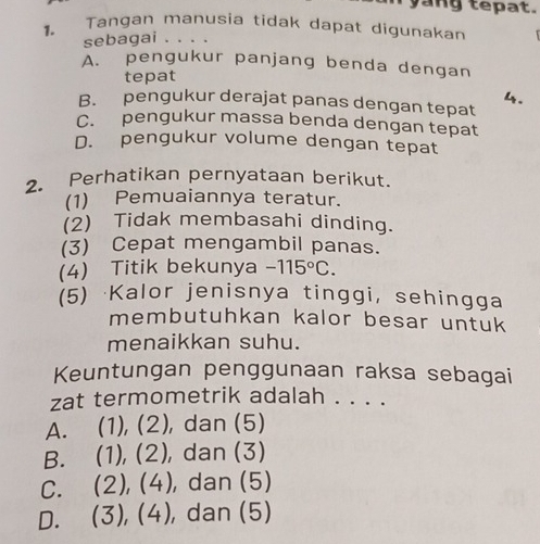 yang tepat.
1. Tangan manusia tidak dapat digunakan
sebagai . . . .
A. pengukur panjang benda dengan
tepat
4.
B. pengukur derajat panas dengan tepat
C. pengukur massa benda dengan tepat
D. pengukur volume dengan tepat
2. Perhatikan pernyataan berikut.
(1) Pemuaiannya teratur.
(2) Tidak membasahi dinding.
(3) Cepat mengambil panas.
(4) Titik bekunya -115°C. 
(5) Kalor jenisnya tinggi, sehingga
membutuhkan kalor besar untuk 
menaikkan suhu.
Keuntungan penggunaan raksa sebagai
zat termometrik adalah . . . .
A. (1), (2), dan (5)
B. (1), (2), dan (3)
C. (2), (4) , dan (5)
D. (3), (4), , dan (5)