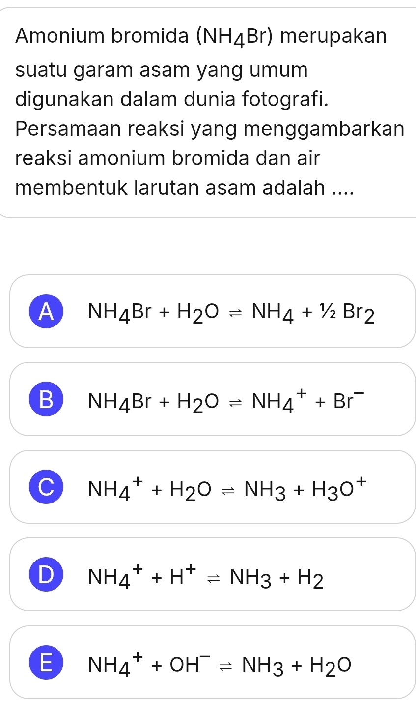 Amonium bromida (NH_4Br) merupakan
suatu garam asam yang umum
digunakan dalam dunia fotografi.
Persamaan reaksi yang menggambarkan
reaksi amonium bromida dan air
membentuk larutan asam adalah ....
A NH_4Br+H_2Oleftharpoons NH_4+1/2Br_2
B NH_4Br+H_2Oleftharpoons NH_4^(++Br^-)
C NH_4^(++H_2)Oleftharpoons NH_3+H_3O^+
D NH_4^(++H^+)leftharpoons NH_3+H_2
E NH_4^(++OH^-)leftharpoons NH_3+H_2O