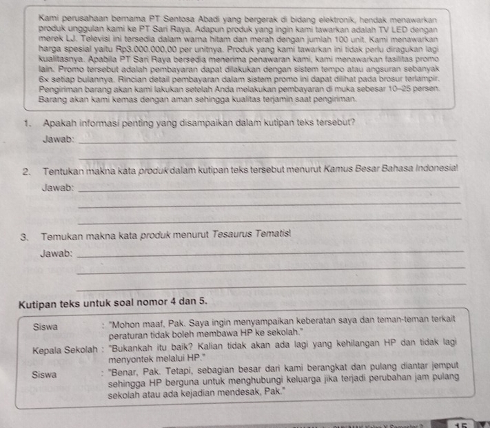 Kami perusahaan bernama PT Sentosa Abadi yang bergerak di bidang elektronik, hendak menawarkan
produk unggulan kami ke PT Sari Raya, Adapun produk yang ingin kami tawarkan adalah TV LED dengan
merek LJ. Televisi ini tersedia dalam warna hitam dan merah dengan jumlah 100 unit. Kami menawarkan
harga spesial yaitu Rp3.000.000,00 per unitnya. Produk yang kami tawarkan ini tidak perlu diragukan lagi
kualitasnya. Apabila PT Sari Raya bersedia menerima penawaran kami, kami menawarkan fasilitas promo
lain. Promo tersebut adalah pembayaran dapat dilakukan dengan sistem tempo atau angsuran sebanyak
6x setiap bulannya. Rincian detail pembayaran dalam sistem promo ini dapat dilihat pada brosur terlampir.
Pengiriman barang akan kami lakukan setelah Anda melakukan pembayaran di muka sebesar 10-25 persen.
Barang akan kami kemas dengan aman sehingga kualitas terjamin saat pengiriman.
1. Apakah informasi penting yang disampaikan dalam kutipan teks tersebut?
Jawab:_
_
2. Tentukan makna kata produk dalam kutipan teks tersebut menurut Kamus Besar Bahasa Indonesia!
Jawab:_
_
_
3. Temukan makna kata produk menurut Tesaurus Tematis!
Jawab:
_
_
_
Kutipan teks untuk soal nomor 4 dan 5.
Siswa "Mohon maaf, Pak. Saya ingin menyampaíkan keberatan saya dan teman-teman terkait
peraturan tidak boleh membawa HP ke sekolah."
Kepala Sekolah : 'Bukankah itu baik? Kalian tidak akan ada lagi yang kehilangan HP dan tidak lagi
menyontek melalui HP."
Siswa  "Benar, Pak. Tetapi, sebagian besar dari kami berangkat dan pulang diantar jemput
sehingga HP berguna untuk menghubungi keluarga jika terjadi perubahan jam pulang
sekolah atau ada kejadian mendesak, Pak."