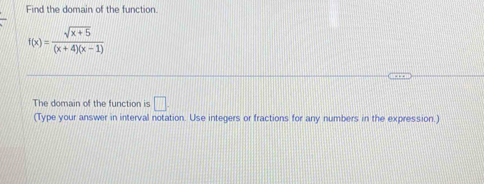 Find the domain of the function.
f(x)= (sqrt(x+5))/(x+4)(x-1) 
The domain of the function is □ . 
(Type your answer in interval notation. Use integers or fractions for any numbers in the expression.)