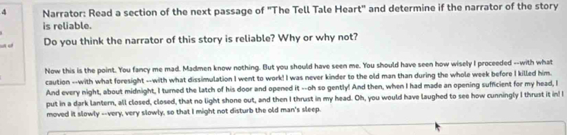 Narrator: Read a section of the next passage of 'The Tell Tale Heart' and determine if the narrator of the story 
is reliable. 
an of Do you think the narrator of this story is reliable? Why or why not? 
Now this is the point. You fancy me mad. Madmen know nothing. But you should have seen me. You should have seen how wisely I proceeded --with what 
caution --with what foresight --with what dissimulation I went to work! I was never kinder to the old man than during the whole week before I killed him. 
And every night, about midnight, I turned the latch of his door and opened it --oh so gently! And then, when I had made an opening sufficient for my head, I 
put in a dark lantern, all closed, closed, that no light shone out, and then I thrust in my head. Oh, you would have laughed to see how cunningly I thrust it in! I 
moved it slowly --very, very slowly, so that I might not disturb the old man's sleep.