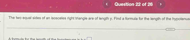 The two equal sides of an isosceles right triangle are of length y. Find a formula for the length of the hypotenus 
A formula for the length of the hypotenus e i b=□