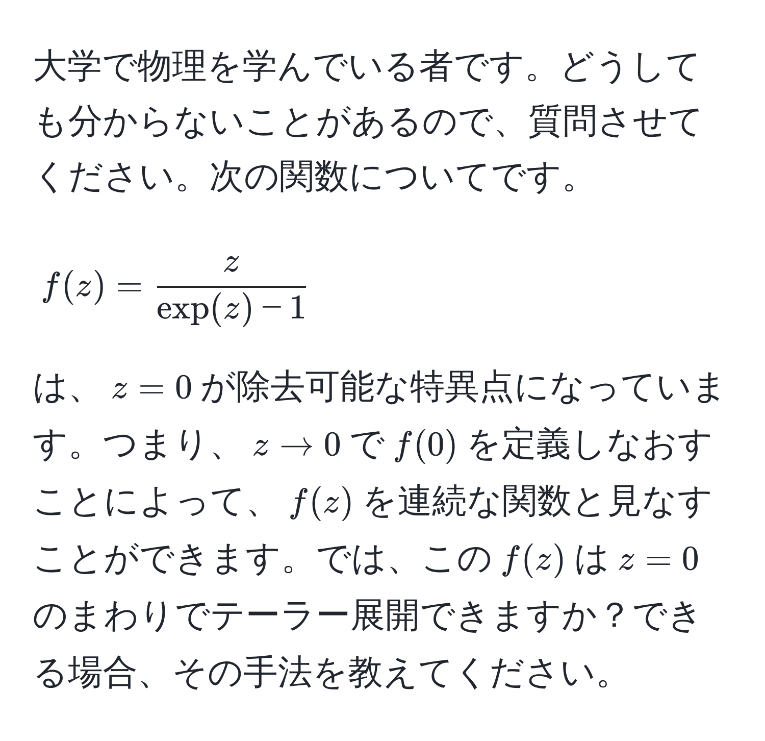 大学で物理を学んでいる者です。どうしても分からないことがあるので、質問させてください。次の関数についてです。  
$$f(z) =  z/exp(z) - 1 $$  
は、$z=0$が除去可能な特異点になっています。つまり、$z to 0$で$f(0)$を定義しなおすことによって、$f(z)$を連続な関数と見なすことができます。では、この$f(z)$は$z=0$のまわりでテーラー展開できますか？できる場合、その手法を教えてください。