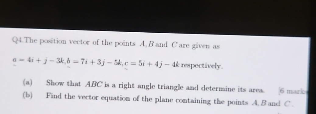 Q4.The position vector of the points A, B and C are given as
a=4i+j-3k, b=7i+3j-5k, c=5i+4j-4k respectively. 
(a) Show that ABC is a right angle triangle and determine its area. [6 mark 
(b) Find the vector equation of the plane containing the points A B and C.