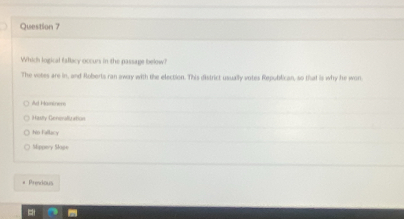 Which logical fallacy occurs in the passage below?
The votes are in, and Roberts ran away with the election. This district usually votes Republican, so that is why he won
Ad Hominem
Hasty Goneralization
No Fallacy
Slippery Slope
Previous