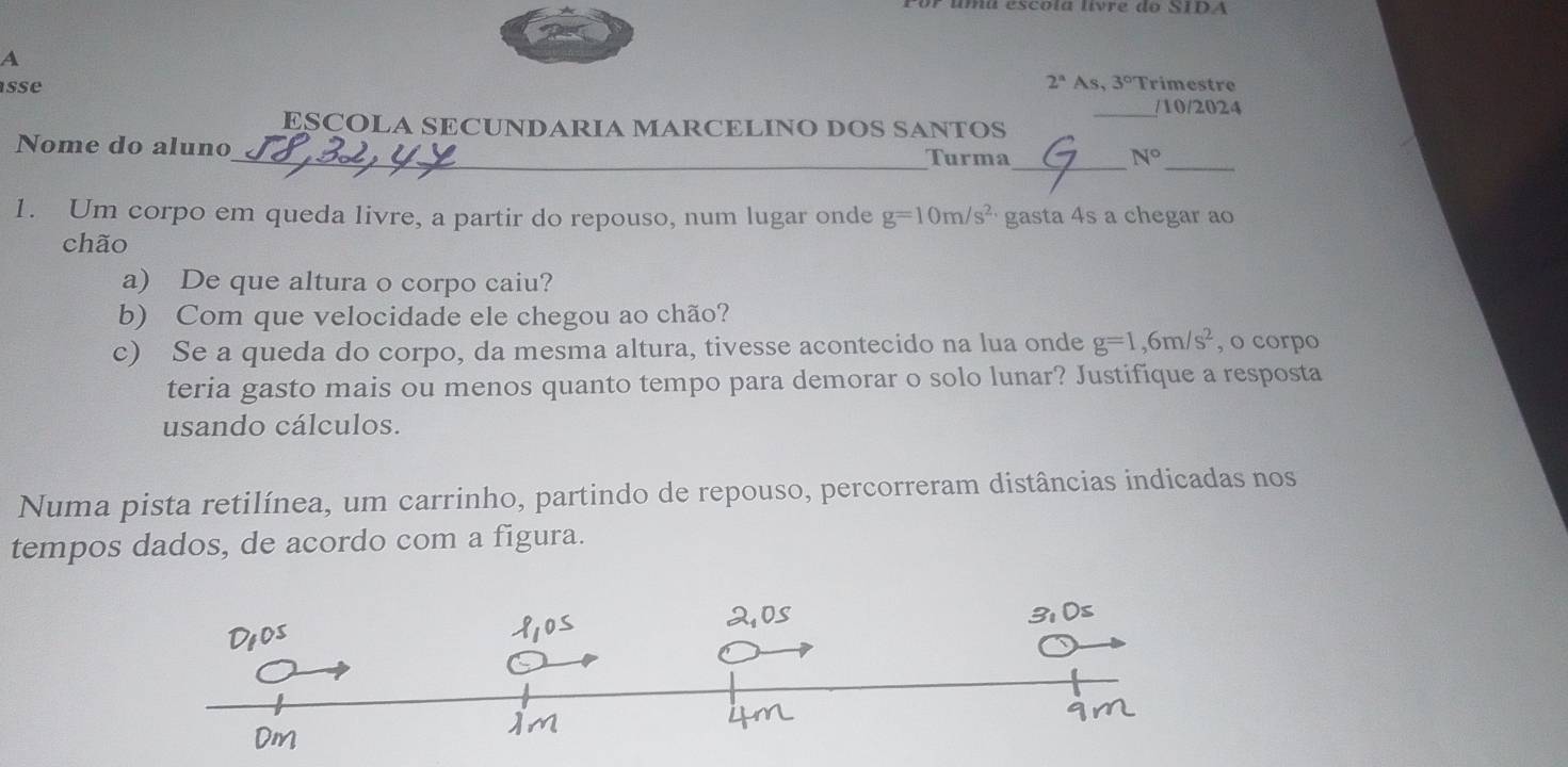 Por umu escóía livre do STDA 
A
2^n
sse As, 3° Trimestre 
_/10/2024 
ESCOLA SECUNDARIA MARCELINO DOS SANTOS 
__ 
Nome do aluno 
_Turma N°
1. Um corpo em queda livre, a partir do repouso, num lugar onde g=10m/s^(2,) gasta 4s a chegar ao 
chão 
a) De que altura o corpo caiu? 
b) Com que velocidade ele chegou ao chão? 
c) Se a queda do corpo, da mesma altura, tivesse acontecido na lua onde g=1,6m/s^2 , o corpo 
teria gasto mais ou menos quanto tempo para demorar o solo lunar? Justifique a resposta 
usando cálculos. 
Numa pista retilínea, um carrinho, partindo de repouso, percorreram distâncias indicadas nos 
tempos dados, de acordo com a figura.