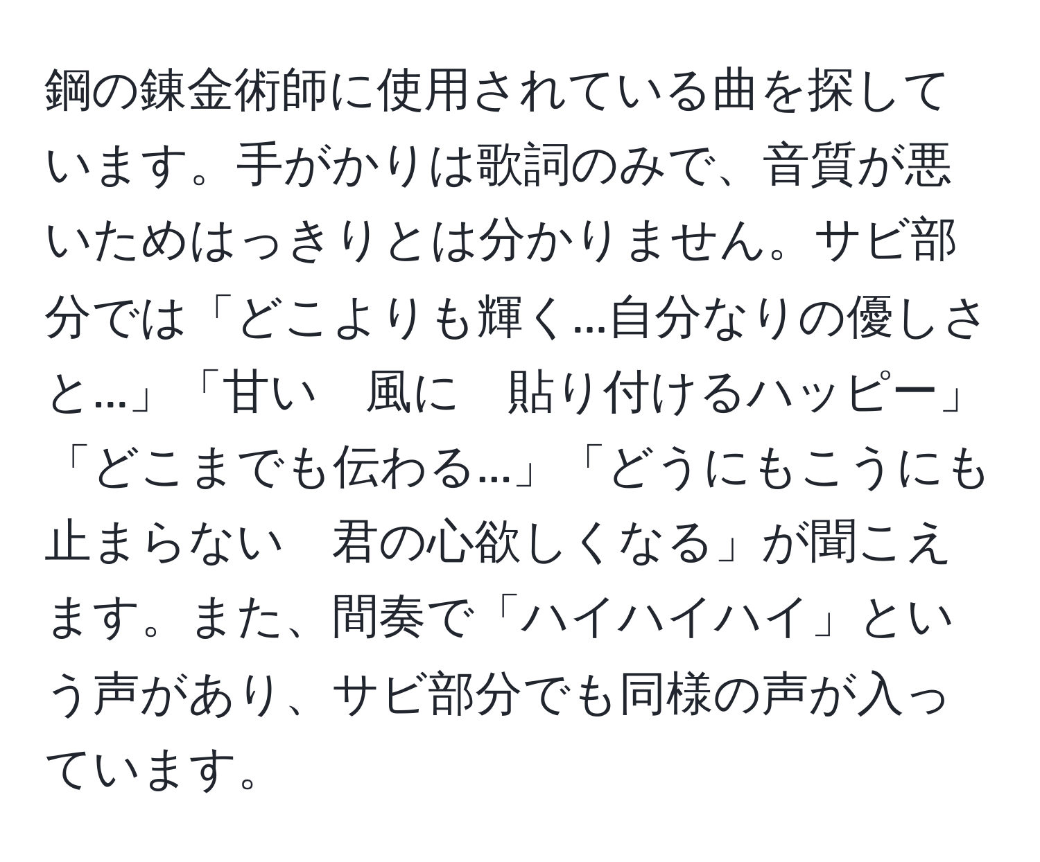 鋼の錬金術師に使用されている曲を探しています。手がかりは歌詞のみで、音質が悪いためはっきりとは分かりません。サビ部分では「どこよりも輝く...自分なりの優しさと...」「甘い　風に　貼り付けるハッピー」「どこまでも伝わる...」「どうにもこうにも止まらない　君の心欲しくなる」が聞こえます。また、間奏で「ハイハイハイ」という声があり、サビ部分でも同様の声が入っています。