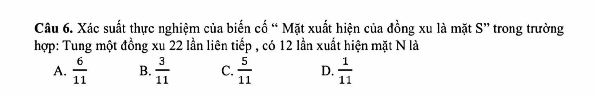 Xác suất thực nghiệm của biến cố “ Mặt xuất hiện của đồng xu là mặt S” trong trường
hợp: Tung một đồng xu 22 lần liên tiếp , có 12 lần xuất hiện mặt N là
A.  6/11  B.  3/11  C.  5/11  D.  1/11 