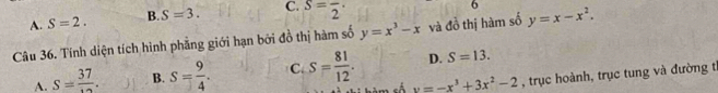 A. S=2. B. S=3. C. S=frac 2·
6
Câu 36. Tính diện tích hình phẳng giới hạn bởi đồ thị hàm số y=x^3-x và đồ thị hàm số y=x-x^2.
D. S=13.
A. S=frac 37. B. S= 9/4 . C S= 81/12 . y=-x^3+3x^2-2 , trục hoành, trục tung và đường tỉ