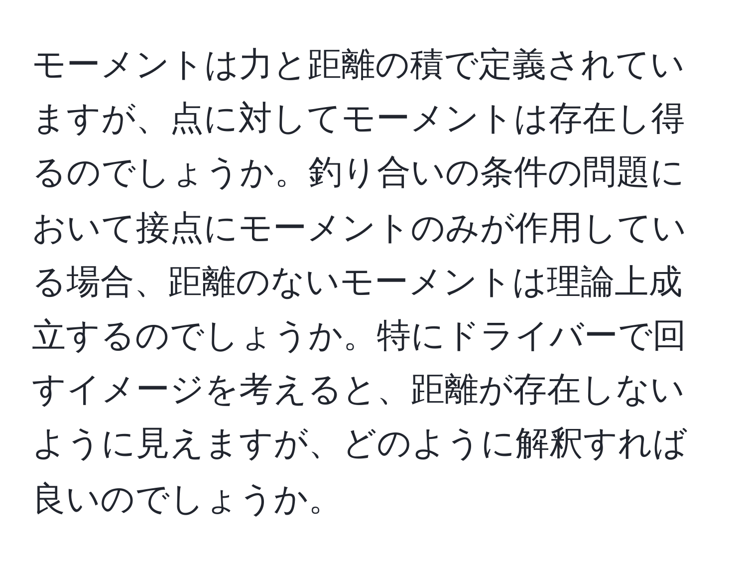 モーメントは力と距離の積で定義されていますが、点に対してモーメントは存在し得るのでしょうか。釣り合いの条件の問題において接点にモーメントのみが作用している場合、距離のないモーメントは理論上成立するのでしょうか。特にドライバーで回すイメージを考えると、距離が存在しないように見えますが、どのように解釈すれば良いのでしょうか。