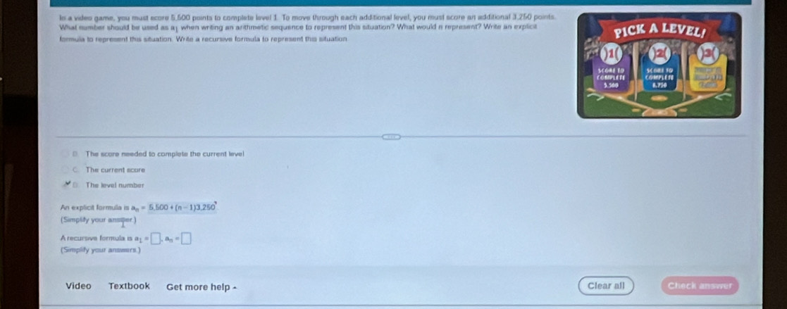 le a video game, you must ecore 5,500 points to complate level 1. To move through each additional level, you must score an additional 3,250 points.
What number should be used as ay when writing an arithmetic sequence to represent this situation? What would n represent? Write an explicit
formula to represent this situation. Write a recursive formula to represent this situation
The score needed to complete the current level
The current score
The level number
An explicit formula is a_n=5,500+(n-1)3,250^,
(Simplity your ansper)
A recursive formula is a_1=□ , a_n=□
(Simplity your answers.)
Video Textbook Get more help - Clear all Check answer
