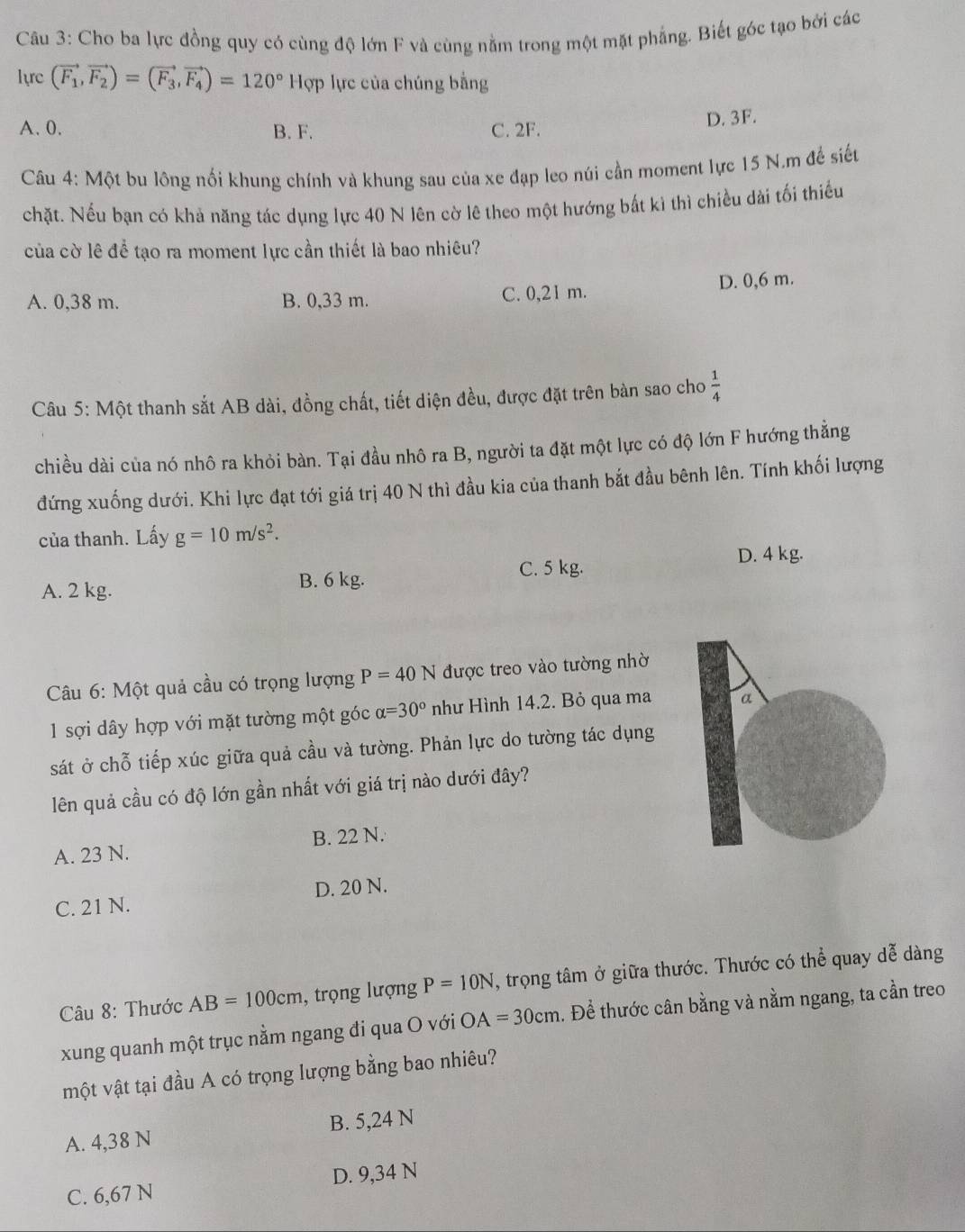 Cho ba lực đồng quy có cùng độ lớn F và cùng nằm trong một mặt phẳng. Biết góc tạo bởi các
lực (vector F_1,vector F_2)=(vector F_3,vector F_4)=120°Hphi lực của chúng bằng
A. 0. B. F. C. 2F.
D. 3F.
Câu 4: Một bu lông nối khung chính và khung sau của xe đạp leo núi cần moment lực 15 N.m để siết
chặt. Nếu bạn có khả năng tác dụng lực 40 N lên cờ lê theo một hướng bắt kì thì chiều dài tối thiếu
của cờ lê đề tạo ra moment lực cần thiết là bao nhiêu?
A. 0,38 m. B. 0,33 m. C. 0,21 m. D. 0,6 m.
Câu 5: Một thanh sắt AB dài, đồng chất, tiết diện đều, được đặt trên bàn sao cho  1/4 
chiều dài của nó nhô ra khỏi bàn. Tại đầu nhô ra B, người ta đặt một lực có độ lớn F hướng thẳng
đứng xuống dưới. Khi lực đạt tới giá trị 40 N thì đầu kia của thanh bắt đầu bênh lên. Tính khối lượng
của thanh. Lấy g=10m/s^2.
D. 4 kg.
A. 2 kg. B. 6 kg. C. 5 kg.
* Câu 6: Một quả cầu có trọng lượng P=40N được treo vào tường nhờ
1 sợi dây hợp với mặt tường một góc alpha =30° như Hình 14.2. Bỏ qua ma
sát ở chỗ tiếp xúc giữa quả cầu và tường. Phản lực do tường tác dụng
lên quả cầu có độ lớn gần nhất với giá trị nào dưới đây?
A. 23 N. B. 22 N.
C. 21 N. D. 20 N.
Câu 8: Thước AB=100cm , trọng lượng P=10N , trọng tâm ở giữa thước. Thước có thể quay dễ dàng
xung quanh một trục nằm ngang đi qua O với OA=30cm. Để thước cân bằng và nằm ngang, ta cần treo
một vật tại đầu A có trọng lượng bằng bao nhiêu?
A. 4,38 N B. 5,24 N
C. 6,67 N D. 9,34 N